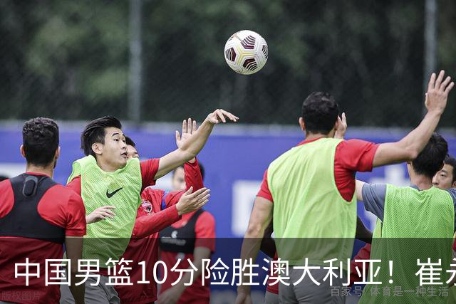 中国男篮10分险胜澳大利亚！崔永熙12分，王俊杰23分，王浩然10分