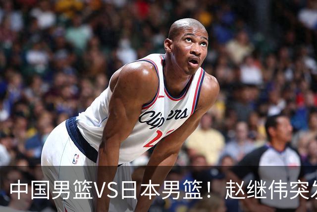 中国男篮VS日本男篮！赵继伟突发伤病，河村勇辉缺席，CCTV5+直播