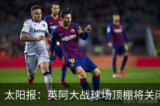 太阳报：英阿大战球场顶棚将关闭，比赛不会受天气影响
