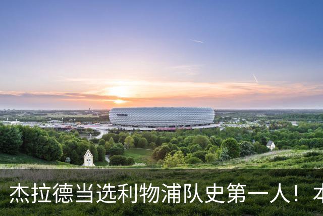 杰拉德当选利物浦队史第一人！本人却直言：达格利什才是我的国王