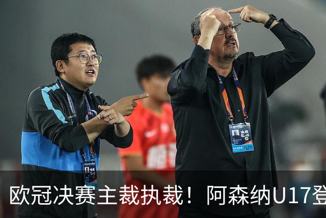 欧冠决赛主裁执裁！阿森纳U17登门挑战，中国参赛名单与赛程公布
