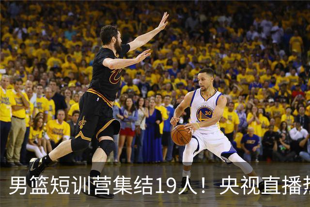男篮短训营集结19人！央视直播热身赛，期待精彩表现！